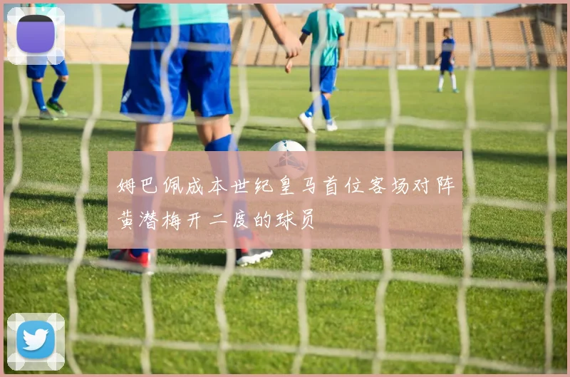 姆巴佩成本世纪皇马首位客场对阵黄潜梅开二度的球员