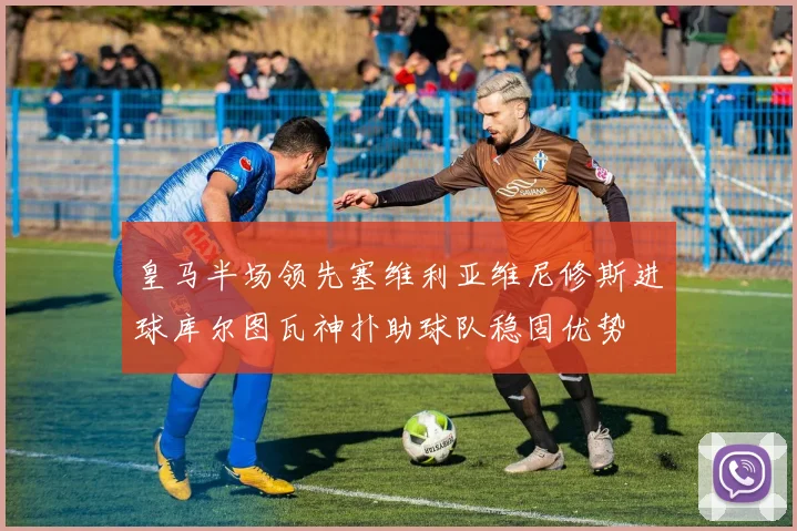 皇马半场领先塞维利亚维尼修斯进球库尔图瓦神扑助球队稳固优势