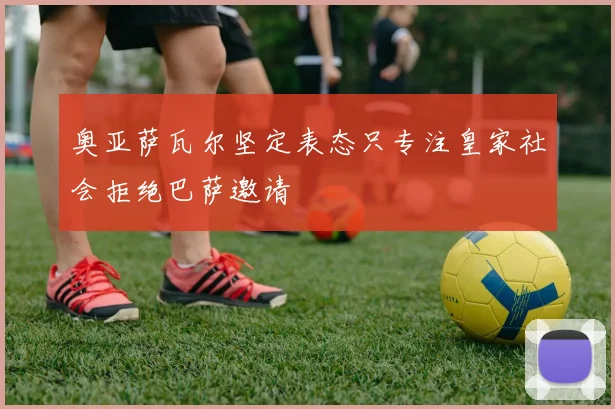 奥亚萨瓦尔坚定表态只专注皇家社会拒绝巴萨邀请