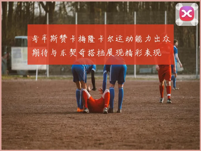 考辛斯赞卡梅隆卡尔运动能力出众期待与东契奇搭档展现精彩表现