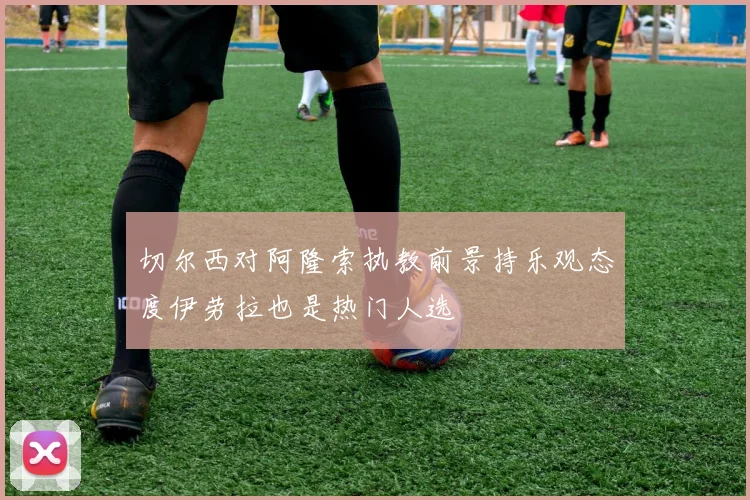 切尔西对阿隆索执教前景持乐观态度伊劳拉也是热门人选
