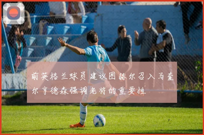 前英格兰球员建议图赫尔召入马奎尔亨德森强调老将的重要性