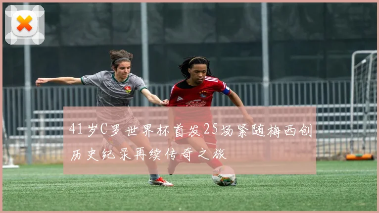 41岁C罗世界杯首发25场紧随梅西创历史纪录再续传奇之旅