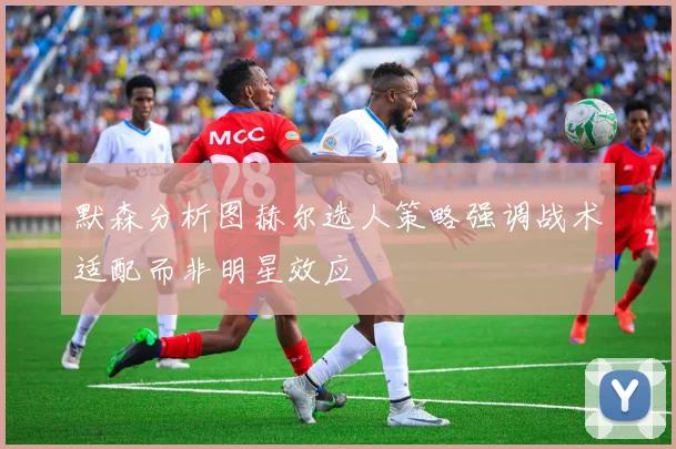 默森分析图赫尔选人策略强调战术适配而非明星效应