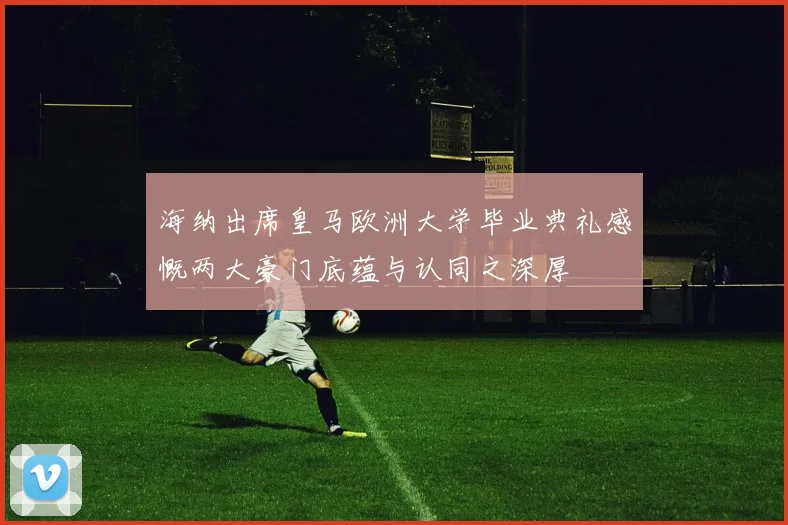 海纳出席皇马欧洲大学毕业典礼感慨两大豪门底蕴与认同之深厚