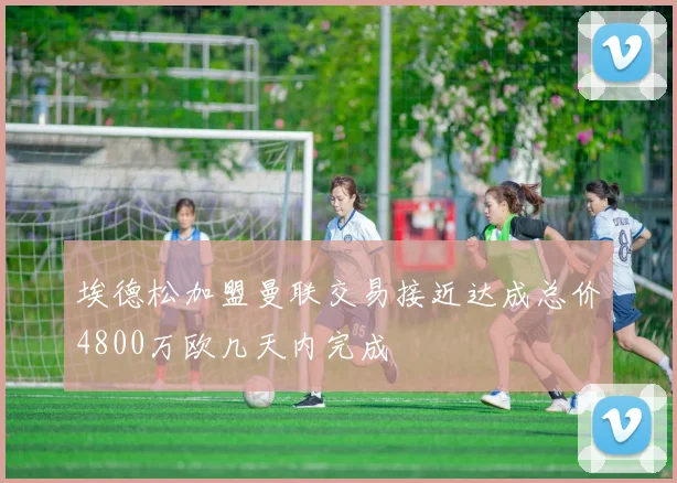 埃德松加盟曼联交易接近达成总价4800万欧几天内完成
