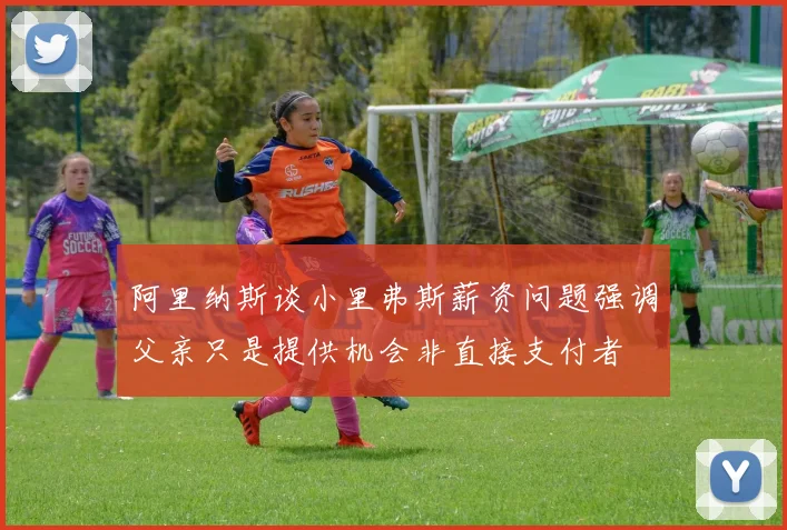 阿里纳斯谈小里弗斯薪资问题强调父亲只是提供机会非直接支付者