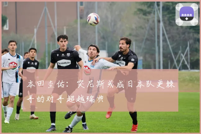 本田圭佑：突尼斯或成日本队更棘手的对手超越瑞典