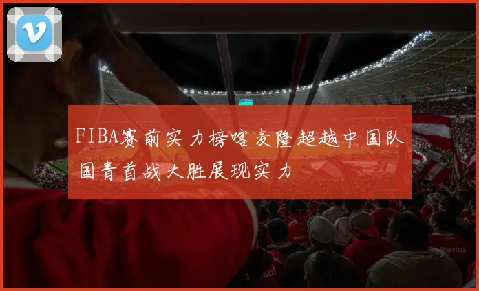FIBA赛前实力榜喀麦隆超越中国队国青首战大胜展现实力