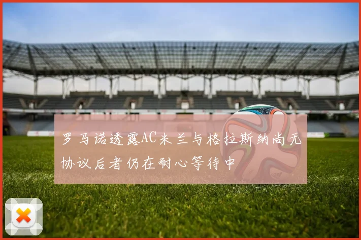 罗马诺透露AC米兰与格拉斯纳尚无协议后者仍在耐心等待中