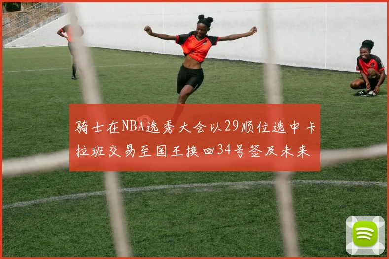骑士在NBA选秀大会以29顺位选中卡拉班交易至国王换回34号签及未来一轮选秀权