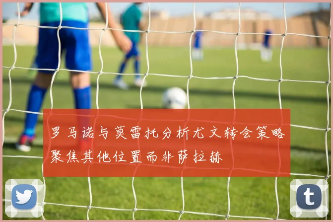 罗马诺与莫雷托分析尤文转会策略聚焦其他位置而非萨拉赫