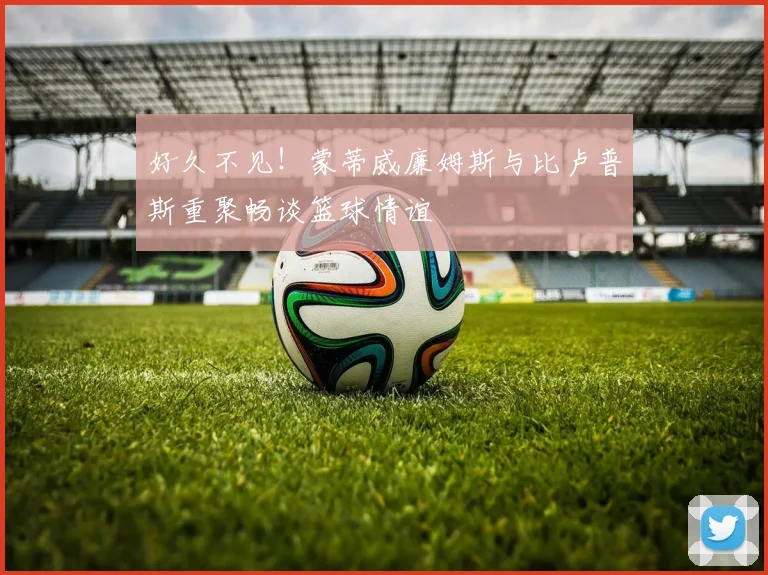 好久不见！蒙蒂威廉姆斯与比卢普斯重聚畅谈篮球情谊