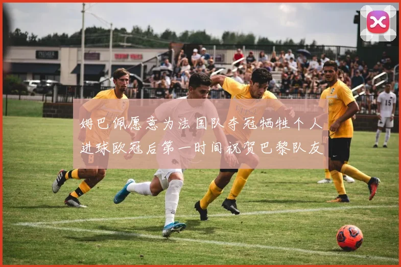 姆巴佩愿意为法国队夺冠牺牲个人进球欧冠后第一时间祝贺巴黎队友