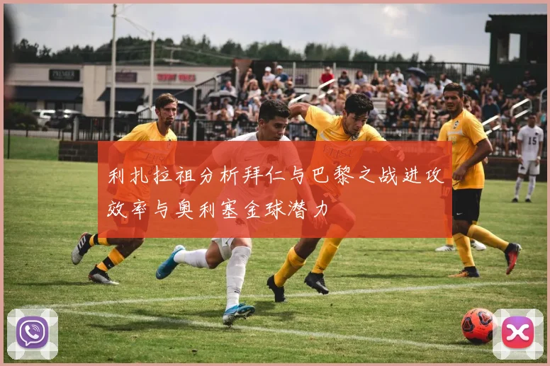 利扎拉祖分析拜仁与巴黎之战进攻效率与奥利塞金球潜力