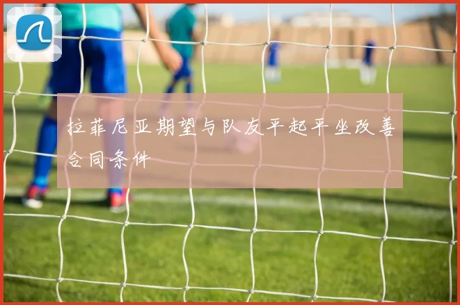 拉菲尼亚期望与队友平起平坐改善合同条件