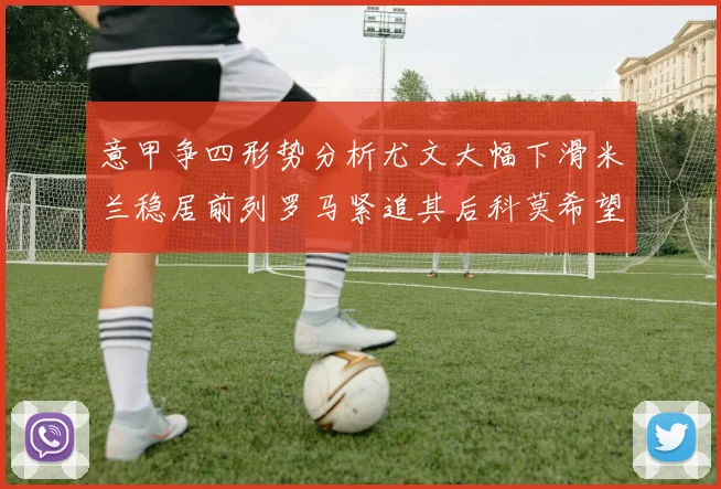 意甲争四形势分析尤文大幅下滑米兰稳居前列罗马紧追其后科莫希望渺茫