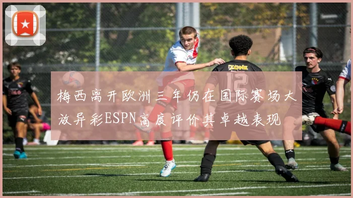 梅西离开欧洲三年仍在国际赛场大放异彩ESPN高度评价其卓越表现