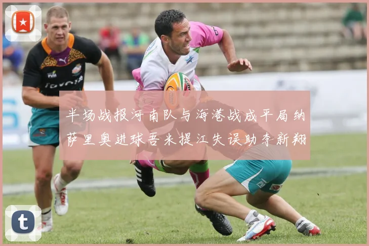 半场战报河南队与海港战成平局纳萨里奥进球吾米提江失误助李新翔扳平