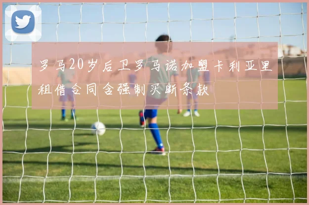 罗马20岁后卫罗马诺加盟卡利亚里租借合同含强制买断条款