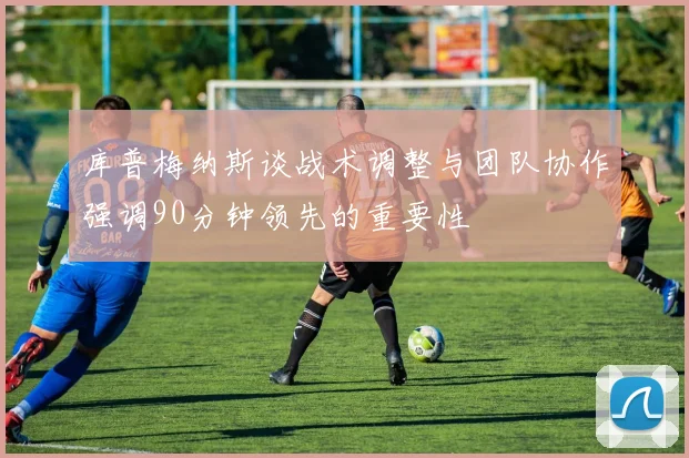 库普梅纳斯谈战术调整与团队协作强调90分钟领先的重要性