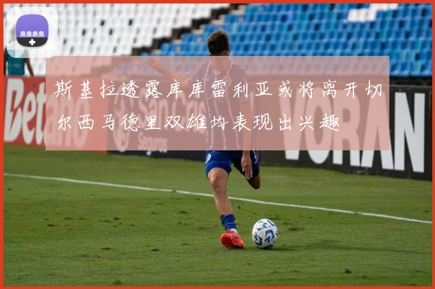 斯基拉透露库库雷利亚或将离开切尔西马德里双雄均表现出兴趣