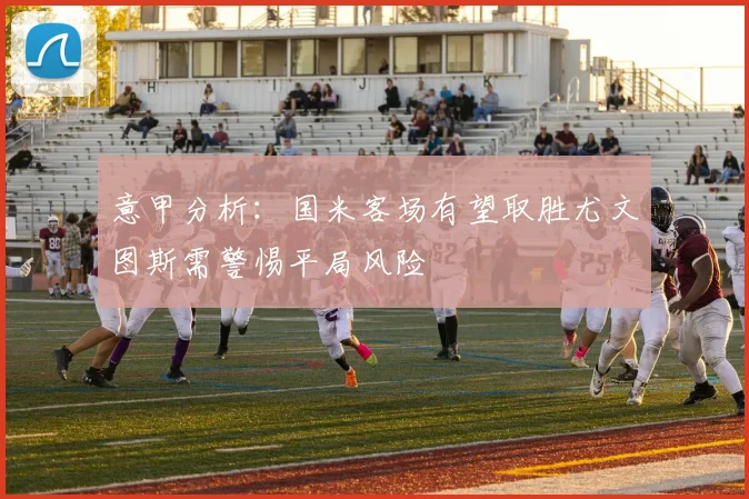 意甲分析：国米客场有望取胜尤文图斯需警惕平局风险