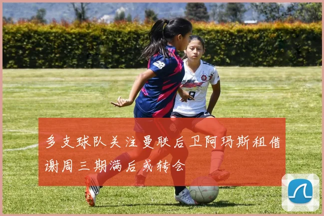 多支球队关注曼联后卫阿玛斯租借谢周三期满后或转会