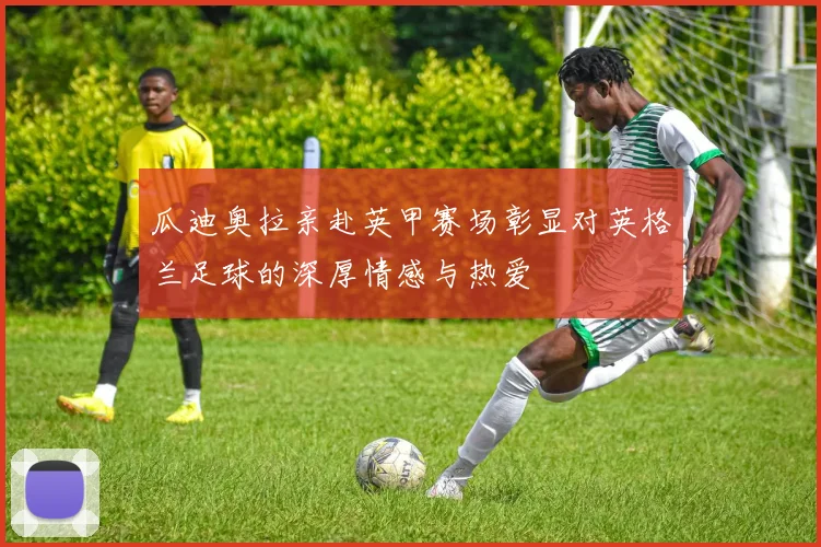 瓜迪奥拉亲赴英甲赛场彰显对英格兰足球的深厚情感与热爱