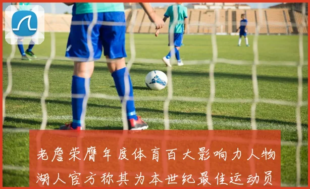 老詹荣膺年度体育百大影响力人物湖人官方称其为本世纪最佳运动员