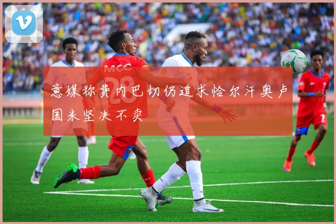 意媒称费内巴切仍追求恰尔汗奥卢国米坚决不卖