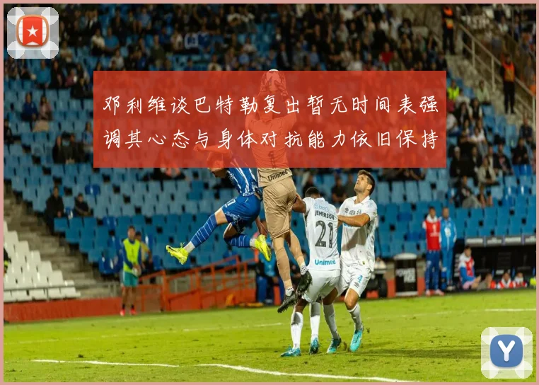邓利维谈巴特勒复出暂无时间表强调其心态与身体对抗能力依旧保持