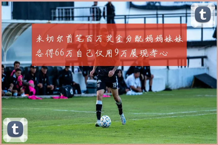 米切尔首笔百万奖金分配妈妈妹妹各得66万自己仅用9万展现孝心