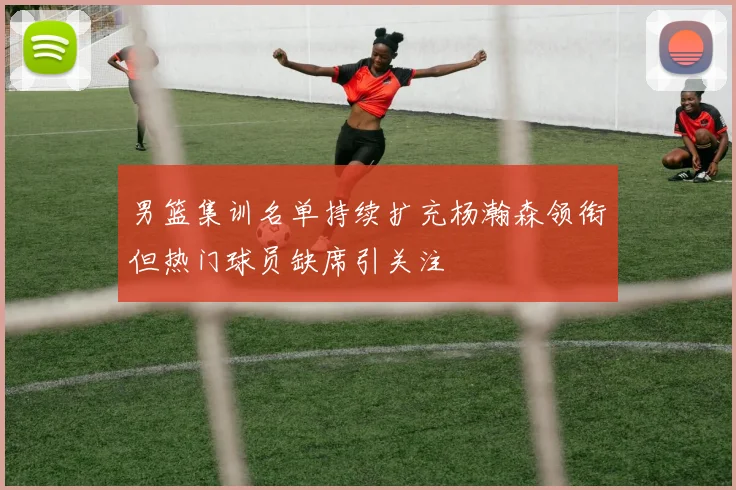 男篮集训名单持续扩充杨瀚森领衔但热门球员缺席引关注
