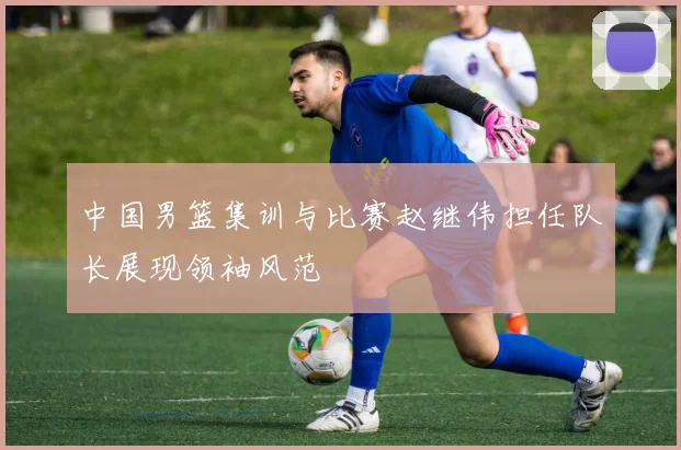 中国男篮集训与比赛赵继伟担任队长展现领袖风范