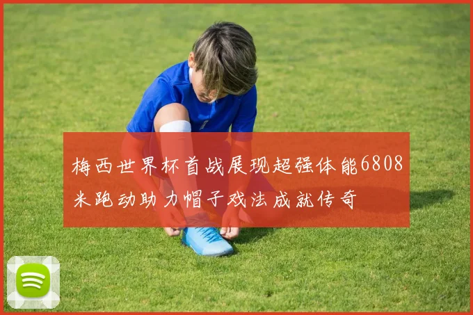 梅西世界杯首战展现超强体能6808米跑动助力帽子戏法成就传奇